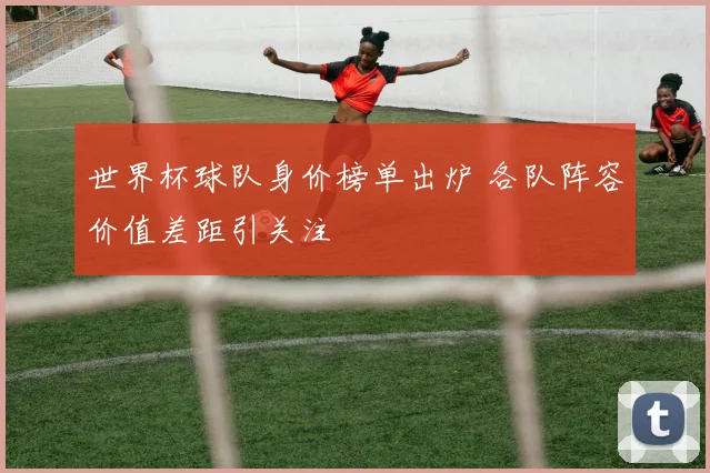 世界杯球队身价榜单出炉 各队阵容价值差距引关注