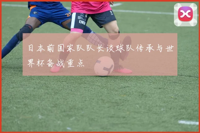 日本前国家队队长谈球队传承与世界杯备战重点