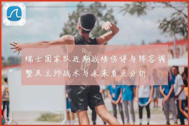 瑞士国家队近期战绩伤停与阵容调整及主帅战术与未来看点分析