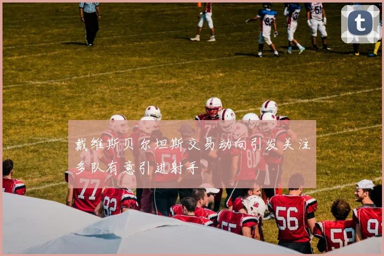 戴维斯贝尔坦斯交易动向引发关注多队有意引进射手