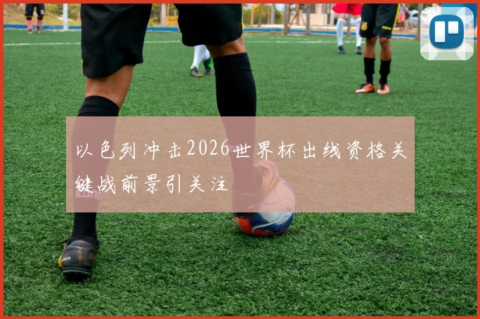 以色列冲击2026世界杯出线资格关键战前景引关注