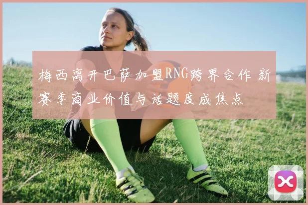 梅西离开巴萨加盟RNG跨界合作 新赛季商业价值与话题度成焦点