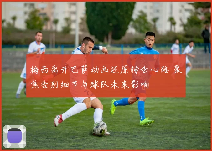 梅西离开巴萨动画还原转会心路 聚焦告别细节与球队未来影响