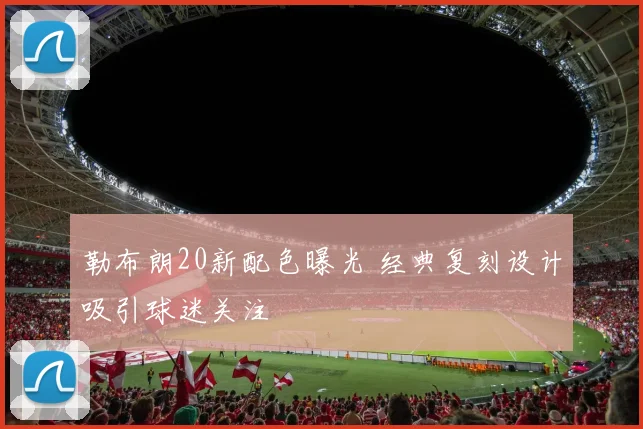 勒布朗20新配色曝光 经典复刻设计吸引球迷关注