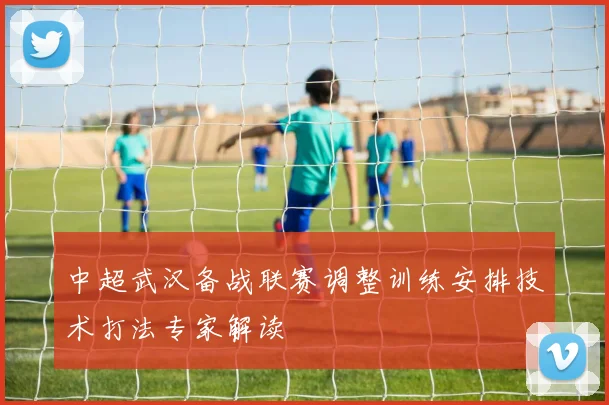 中超武汉备战联赛调整训练安排技术打法专家解读