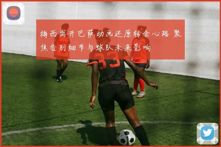 梅西离开巴萨动画还原转会心路 聚焦告别细节与球队未来影响