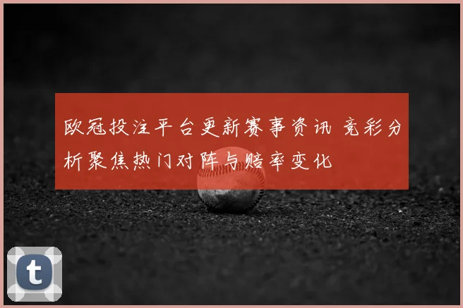 欧冠投注平台更新赛事资讯 竞彩分析聚焦热门对阵与赔率变化