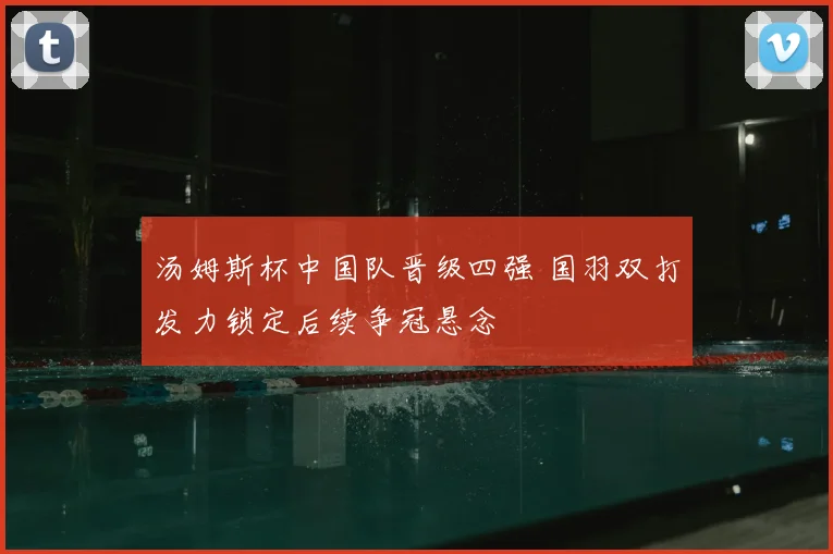 汤姆斯杯中国队晋级四强 国羽双打发力锁定后续争冠悬念