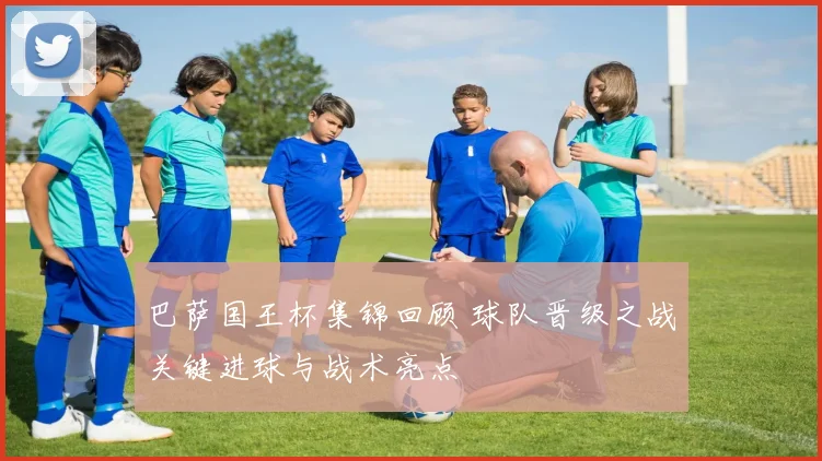 巴萨国王杯集锦回顾 球队晋级之战关键进球与战术亮点