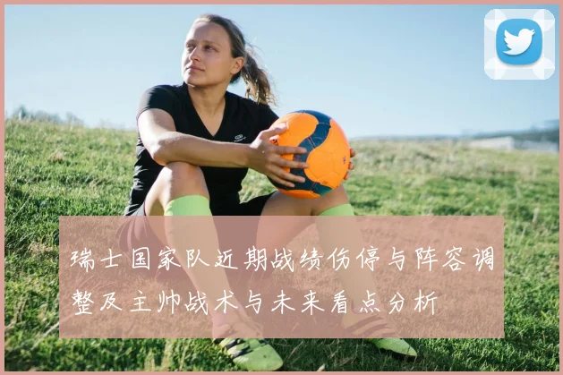 瑞士国家队近期战绩伤停与阵容调整及主帅战术与未来看点分析