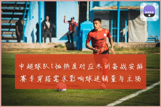 中超球队t恤热度对应冬训备战安排 赛季穿搭需求影响球迷销量与主场氛围