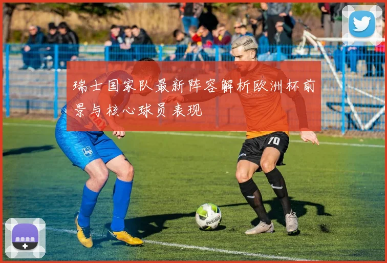 瑞士国家队最新阵容解析欧洲杯前景与核心球员表现