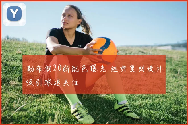 勒布朗20新配色曝光 经典复刻设计吸引球迷关注