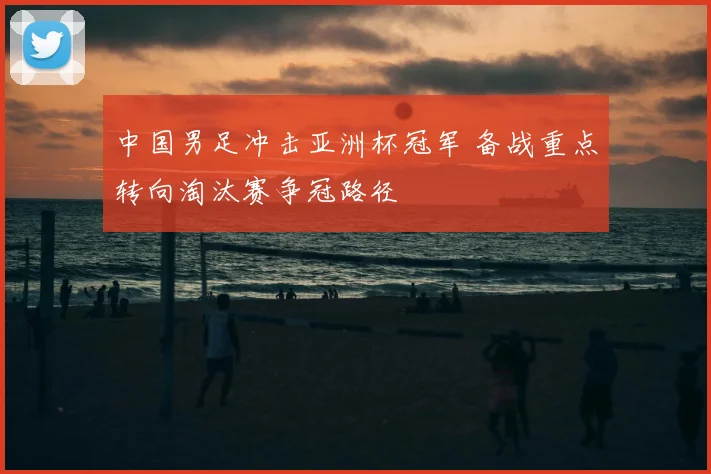 中国男足冲击亚洲杯冠军 备战重点转向淘汰赛争冠路径