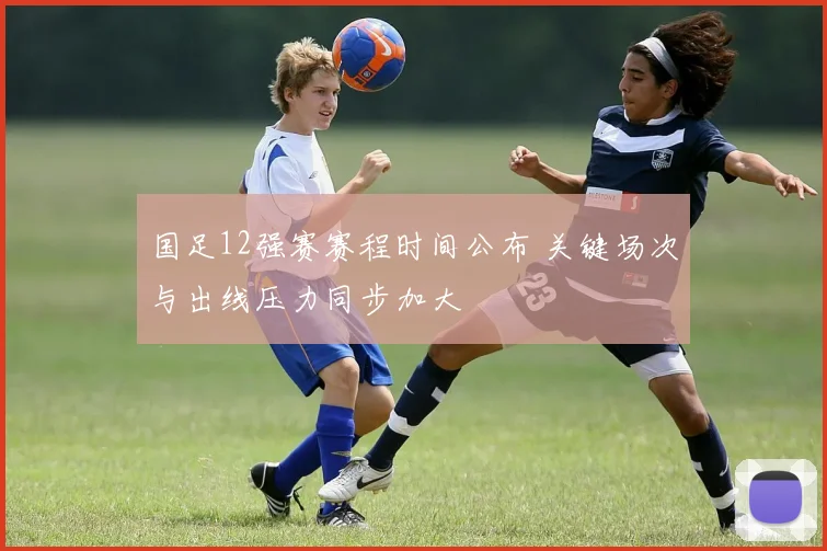 国足12强赛赛程时间公布 关键场次与出线压力同步加大