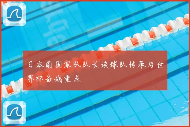 日本前国家队队长谈球队传承与世界杯备战重点